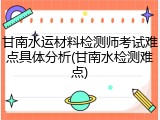 甘南水运材料检测师考试难点具体分析(甘南水检测难点)