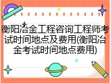 衡阳冶金工程咨询工程师考试时间地点及费用(衡阳冶金考试时间地点费用)