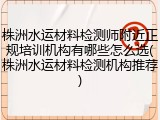 株洲水运材料检测师附近正规培训机构有哪些怎么选(株洲水运材料检测机构推荐)