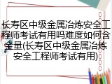 长寿区中级金属冶炼安全工程师考试有用吗难度如何含金量(长寿区中级金属冶炼安全工程师考试有用)