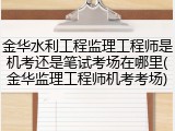 金华水利工程监理工程师是机考还是笔试考场在哪里(金华监理工程师机考考场)