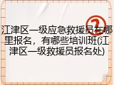 江津区一级应急救援员在哪里报名，有哪些培训班(江津区一级救援员报名处)