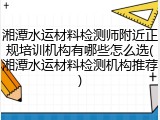湘潭水运材料检测师附近正规培训机构有哪些怎么选(湘潭水运材料检测机构推荐)