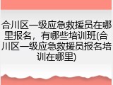 合川区一级应急救援员在哪里报名，有哪些培训班(合川区一级应急救援员报名培训在哪里)