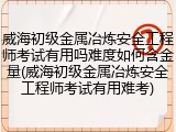 威海初级金属冶炼安全工程师考试有用吗难度如何含金量(威海初级金属冶炼安全工程师考试有用难考)
