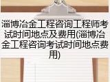 淄博冶金工程咨询工程师考试时间地点及费用(淄博冶金工程咨询考试时间地点费用)