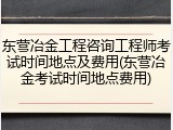 东营冶金工程咨询工程师考试时间地点及费用(东营冶金考试时间地点费用)