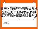 静海区高级应急救援员考试在哪里可以报名怎么报(静海区应急救援员考试报名处)