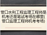 营口水利工程监理工程师是机考还是笔试考场在哪里(营口监理工程师机考考场)