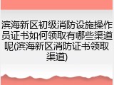 滨海新区初级消防设施操作员证书如何领取有哪些渠道呢(滨海新区消防证书领取渠道)