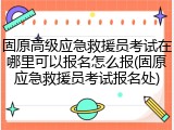 固原高级应急救援员考试在哪里可以报名怎么报(固原应急救援员考试报名处)