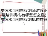 宁波水运材料检测师附近正规培训机构有哪些怎么选(宁波水运材料检测机构推荐)