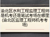 渝北区水利工程监理工程师是机考还是笔试考场在哪里(渝北区监理工程师机考考场)