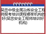 吴忠中级金属冶炼安全工程师报考培训课程哪家机构的好(吴忠安全工程师培训好机构)