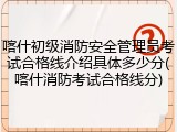 喀什初级消防安全管理员考试合格线介绍具体多少分(喀什消防考试合格线分)