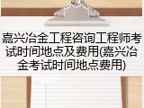 嘉兴冶金工程咨询工程师考试时间地点及费用(嘉兴冶金考试时间地点费用)