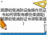 固原初级消防设施操作员证书如何领取有哪些渠道呢(固原初级消防证书领取渠道)