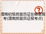 渭南初级质量员证在哪里报考(渭南质量员证报考点)