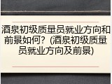 酒泉初级质量员就业方向和前景如何？(酒泉初级质量员就业方向及前景)