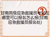 甘南高级应急救援员考试在哪里可以报名怎么报(甘南应急救援员报名处)
