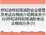 呼和浩特初级消防安全管理员考试合格线介绍具体多少分(呼和浩特初级消防考试合格线分多少)