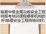 临夏中级金属冶炼安全工程师报考培训课程哪家机构的好(临夏安全工程师培训好)