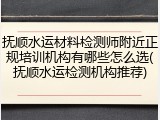 抚顺水运材料检测师附近正规培训机构有哪些怎么选(抚顺水运检测机构推荐)