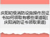 庆阳初级消防设施操作员证书如何领取有哪些渠道呢(庆阳消防证书领取渠道)