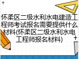 怀柔区二级水利水电建造工程师考试报名需要提供什么材料(怀柔区二级水利水电工程师报名材料)