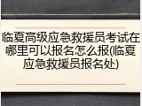 临夏高级应急救援员考试在哪里可以报名怎么报(临夏应急救援员报名处)