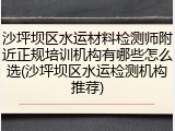 沙坪坝区水运材料检测师附近正规培训机构有哪些怎么选(沙坪坝区水运检测机构推荐)