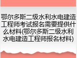 鄂尔多斯二级水利水电建造工程师考试报名需要提供什么材料(鄂尔多斯二级水利水电建造工程师报名材料)