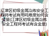江津区初级金属冶炼安全工程师考试有用吗难度如何含金量(江津区初级金属冶炼安全工程师考试有含金量)