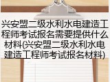 兴安盟二级水利水电建造工程师考试报名需要提供什么材料(兴安盟二级水利水电建造工程师考试报名材料)