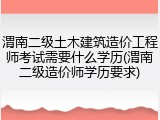 渭南二级土木建筑造价工程师考试需要什么学历(渭南二级造价师学历要求)