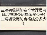 曲靖初级消防安全管理员考试合格线介绍具体多少分(曲靖初级消防合格线分多少)