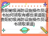 贵阳初级消防设施操作员证书如何领取有哪些渠道呢(贵阳初级消防设施操作员证书领取渠道)