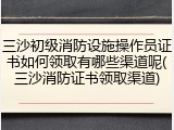 三沙初级消防设施操作员证书如何领取有哪些渠道呢(三沙消防证书领取渠道)