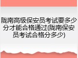 陇南高级保安员考试要多少分才能合格通过(陇南保安员考试合格分多少)