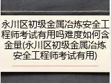 永川区初级金属冶炼安全工程师考试有用吗难度如何含金量(永川区初级金属冶炼安全工程师考试有用)