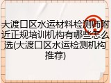 大渡口区水运材料检测师附近正规培训机构有哪些怎么选(大渡口区水运检测机构推荐)