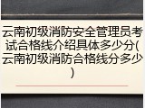 云南初级消防安全管理员考试合格线介绍具体多少分(云南初级消防合格线分多少)