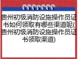 贵州初级消防设施操作员证书如何领取有哪些渠道呢(贵州初级消防设施操作员证书领取渠道)