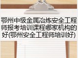 鄂州中级金属冶炼安全工程师报考培训课程哪家机构的好(鄂州安全工程师培训好)