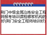 荆门中级金属冶炼安全工程师报考培训课程哪家机构的好(荆门安全工程师培训好)