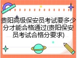 贵阳高级保安员考试要多少分才能合格通过(贵阳保安员考试合格分要求)