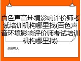 百色声音环境影响评价师考试培训机构哪里找(百色声音环境影响评价师考试培训机构哪里找)