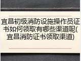 宜昌初级消防设施操作员证书如何领取有哪些渠道呢(宜昌消防证书领取渠道)