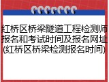 红桥区桥梁隧道工程检测师报名和考试时间及报名网址(红桥区桥梁检测报名时间)