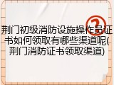 荆门初级消防设施操作员证书如何领取有哪些渠道呢(荆门消防证书领取渠道)